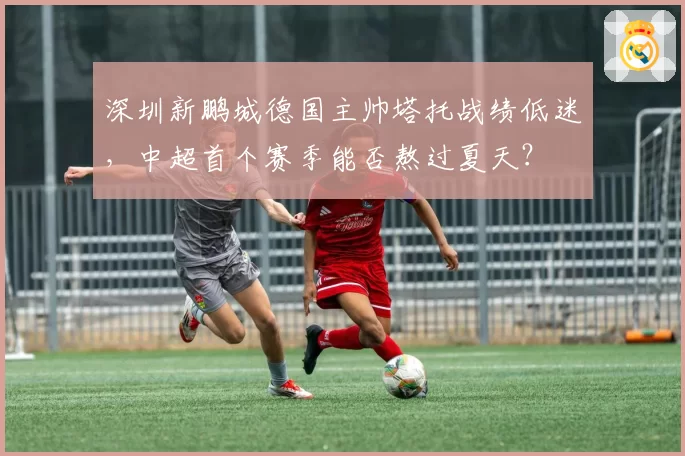 深圳新鹏城德国主帅塔托战绩低迷,中超首个赛季能否熬过夏天?