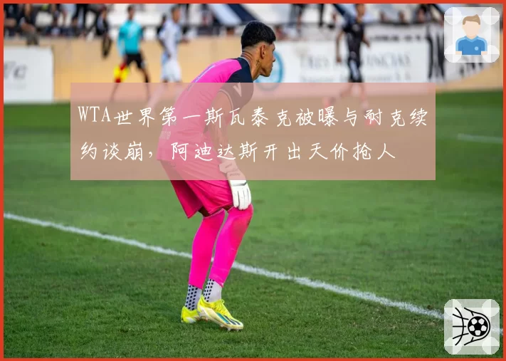 WTA世界第一斯瓦泰克被曝与耐克续约谈崩,阿迪达斯开出天价抢人