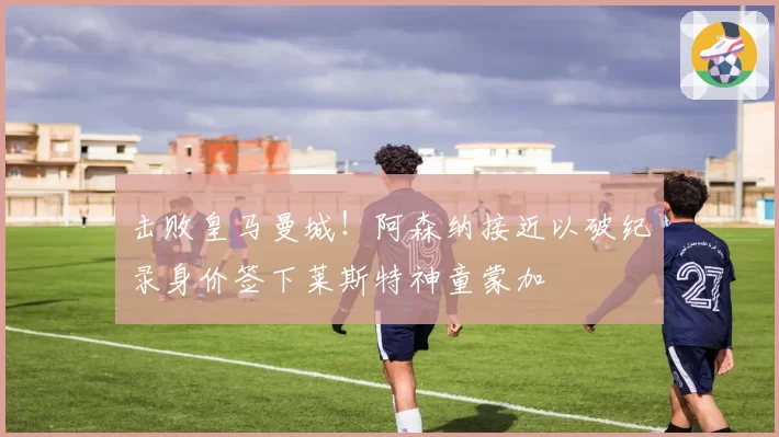 击败皇马曼城!阿森纳接近以破纪录身价签下莱斯特神童蒙加
