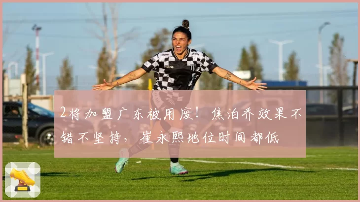 2将加盟广东被用废！焦泊乔效果不错不坚持，崔永熙地位时间都低