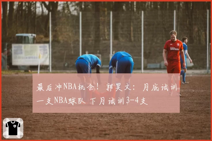 最后冲NBA机会！郭昊文：月底试训一支NBA球队 下月试训3-4支