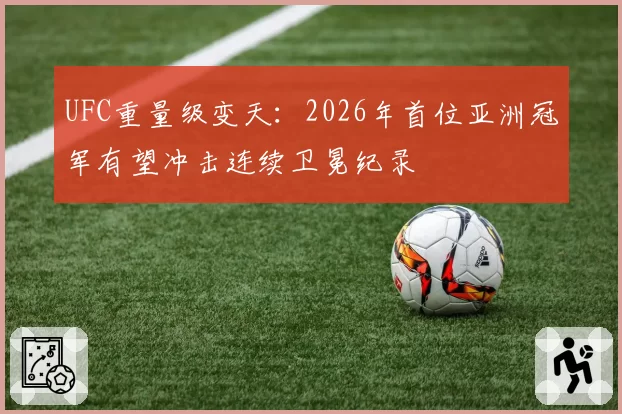 UFC重量级变天：2026年首位亚洲冠军有望冲击连续卫冕纪录