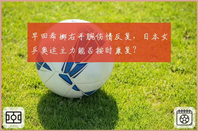 早田希娜右手腕伤情反复,日本女乒奥运主力能否按时康复?